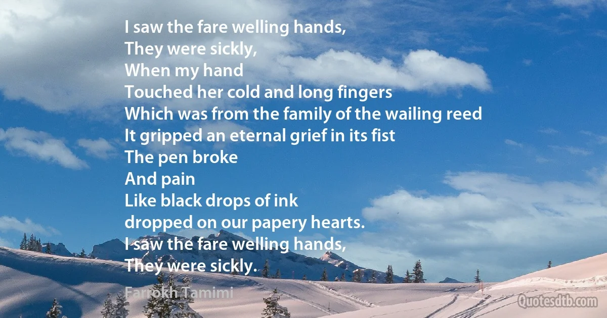 I saw the fare welling hands,
They were sickly,
When my hand
Touched her cold and long fingers
Which was from the family of the wailing reed
It gripped an eternal grief in its fist
The pen broke
And pain
Like black drops of ink
dropped on our papery hearts.
I saw the fare welling hands,
They were sickly. (Farrokh Tamimi)