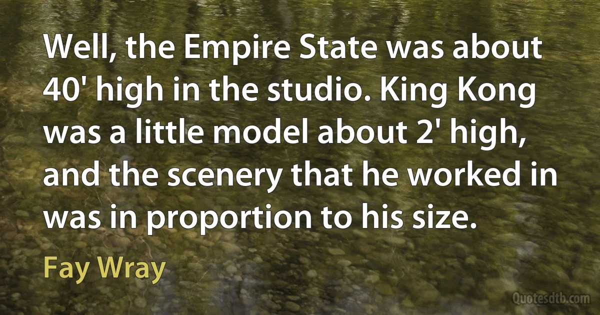 Well, the Empire State was about 40' high in the studio. King Kong was a little model about 2' high, and the scenery that he worked in was in proportion to his size. (Fay Wray)