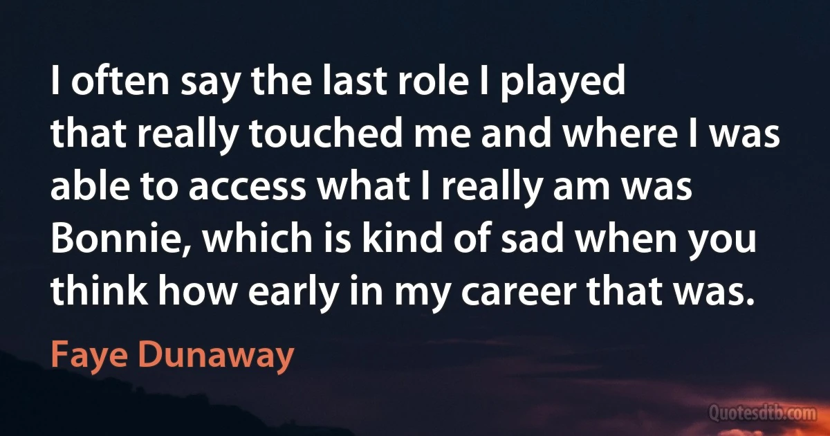 I often say the last role I played that really touched me and where I was able to access what I really am was Bonnie, which is kind of sad when you think how early in my career that was. (Faye Dunaway)