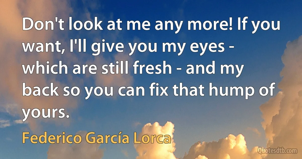 Don't look at me any more! If you want, I'll give you my eyes - which are still fresh - and my back so you can fix that hump of yours. (Federico García Lorca)