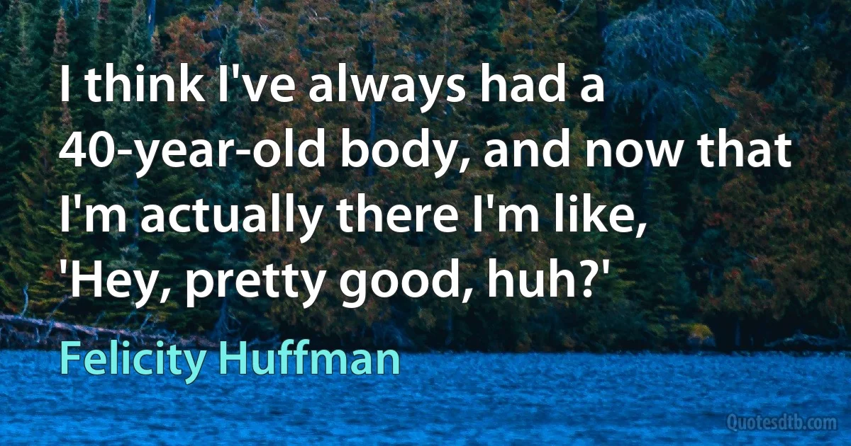 I think I've always had a 40-year-old body, and now that I'm actually there I'm like, 'Hey, pretty good, huh?' (Felicity Huffman)