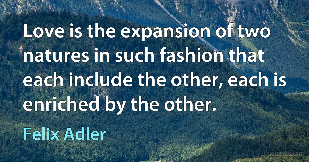 Love is the expansion of two natures in such fashion that each include the other, each is enriched by the other. (Felix Adler)