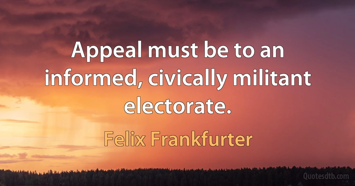 Appeal must be to an informed, civically militant electorate. (Felix Frankfurter)