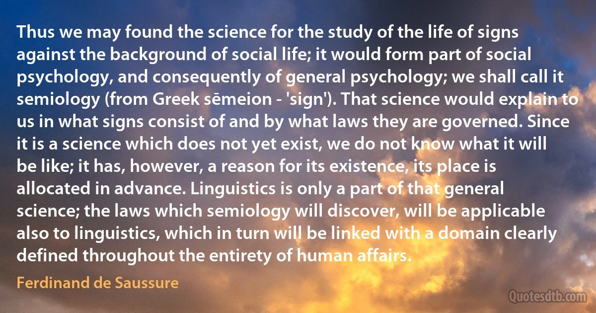 Thus we may found the science for the study of the life of signs against the background of social life; it would form part of social psychology, and consequently of general psychology; we shall call it semiology (from Greek sēmeion - 'sign'). That science would explain to us in what signs consist of and by what laws they are governed. Since it is a science which does not yet exist, we do not know what it will be like; it has, however, a reason for its existence, its place is allocated in advance. Linguistics is only a part of that general science; the laws which semiology will discover, will be applicable also to linguistics, which in turn will be linked with a domain clearly defined throughout the entirety of human affairs. (Ferdinand de Saussure)