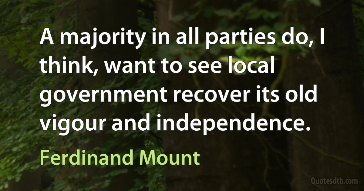 A majority in all parties do, I think, want to see local government recover its old vigour and independence. (Ferdinand Mount)