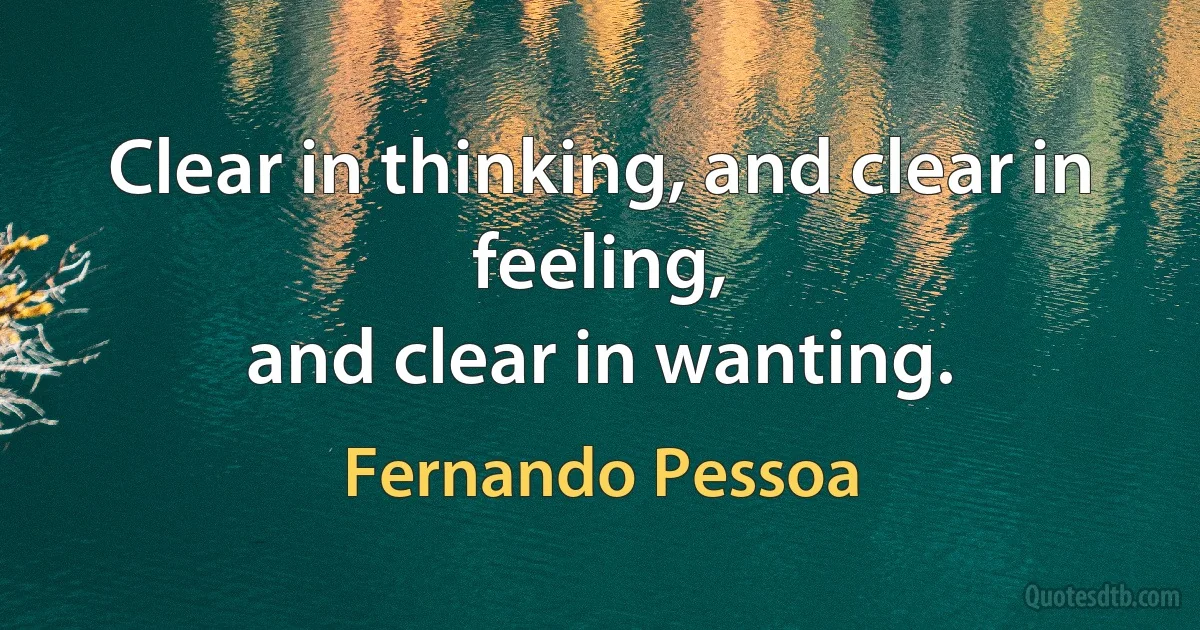 Clear in thinking, and clear in feeling,
and clear in wanting. (Fernando Pessoa)