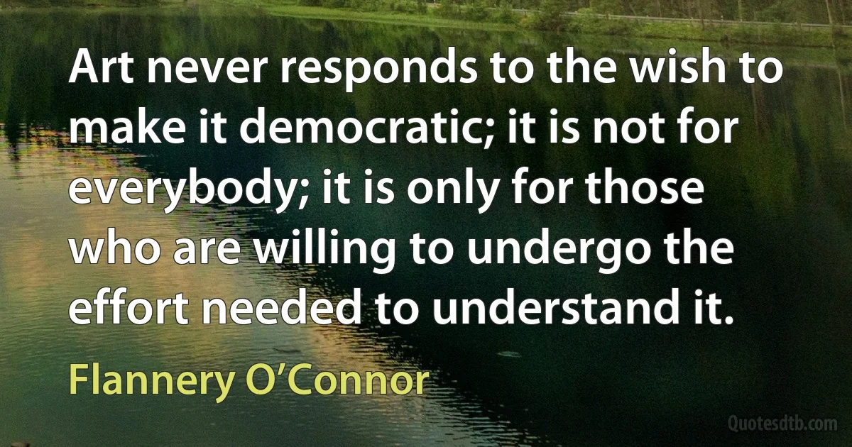 Art never responds to the wish to make it democratic; it is not for everybody; it is only for those who are willing to undergo the effort needed to understand it. (Flannery O’Connor)