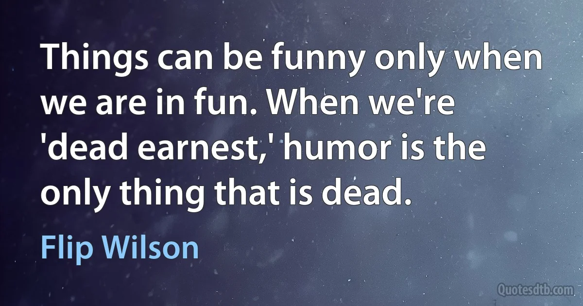 Things can be funny only when we are in fun. When we're 'dead earnest,' humor is the only thing that is dead. (Flip Wilson)