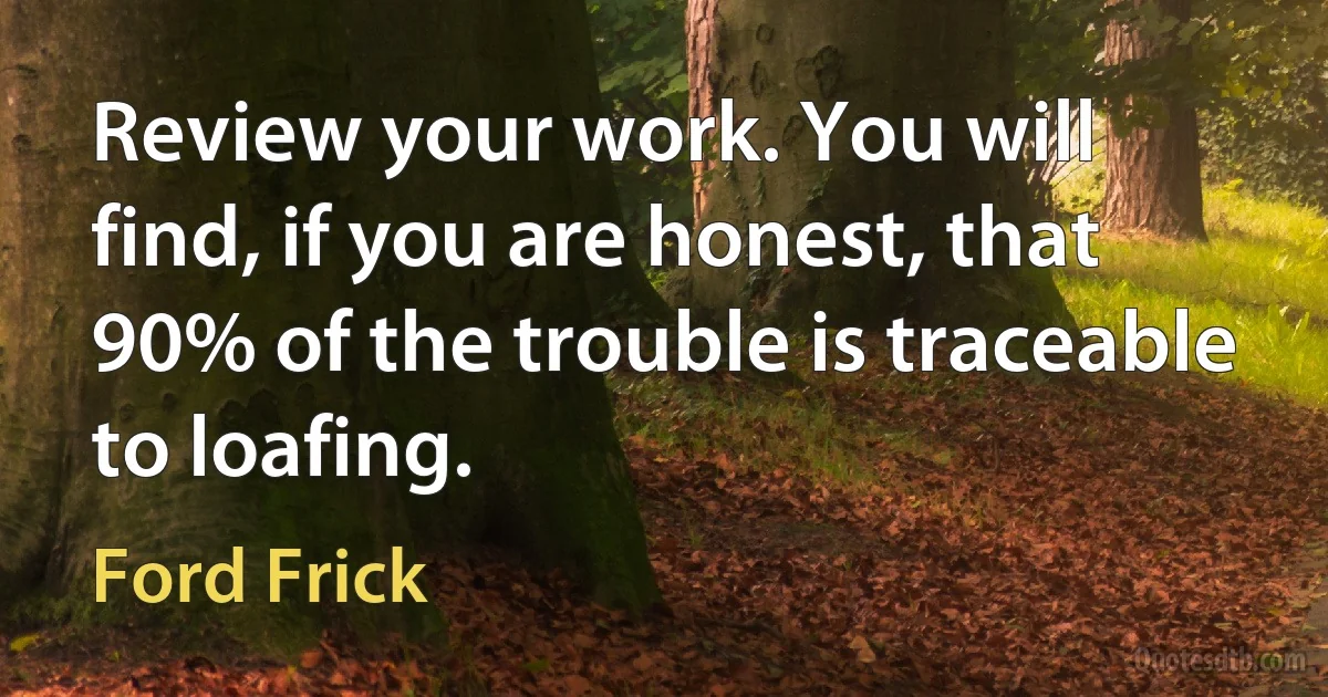 Review your work. You will find, if you are honest, that 90% of the trouble is traceable to loafing. (Ford Frick)