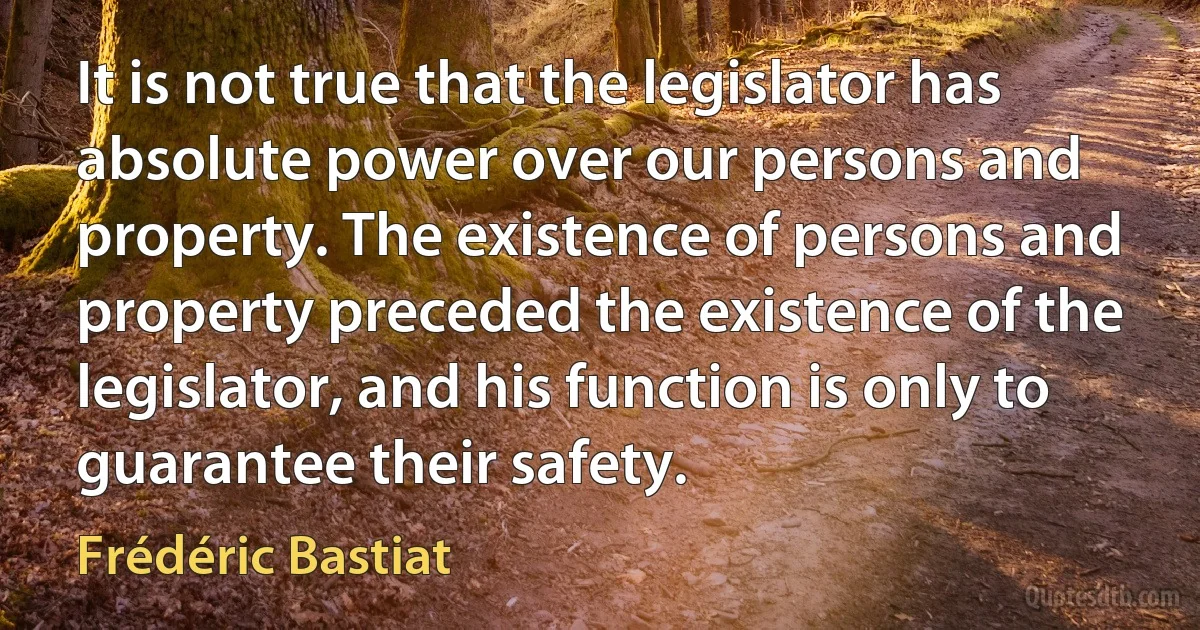 It is not true that the legislator has absolute power over our persons and property. The existence of persons and property preceded the existence of the legislator, and his function is only to guarantee their safety. (Frédéric Bastiat)