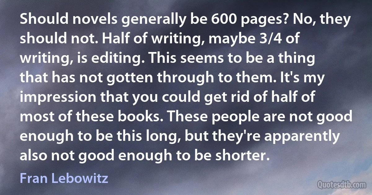 Should novels generally be 600 pages? No, they should not. Half of writing, maybe 3/4 of writing, is editing. This seems to be a thing that has not gotten through to them. It's my impression that you could get rid of half of most of these books. These people are not good enough to be this long, but they're apparently also not good enough to be shorter. (Fran Lebowitz)