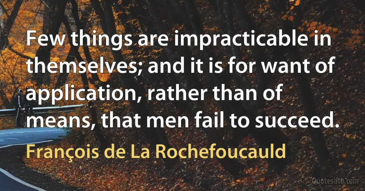 Few things are impracticable in themselves; and it is for want of application, rather than of means, that men fail to succeed. (François de La Rochefoucauld)