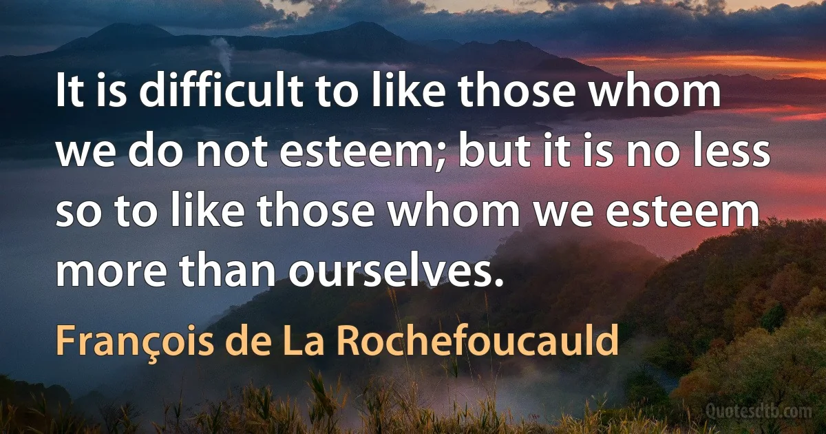 It is difficult to like those whom we do not esteem; but it is no less so to like those whom we esteem more than ourselves. (François de La Rochefoucauld)