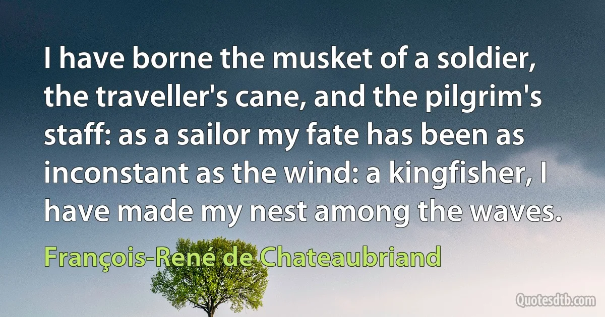 I have borne the musket of a soldier, the traveller's cane, and the pilgrim's staff: as a sailor my fate has been as inconstant as the wind: a kingfisher, I have made my nest among the waves. (François-René de Chateaubriand)