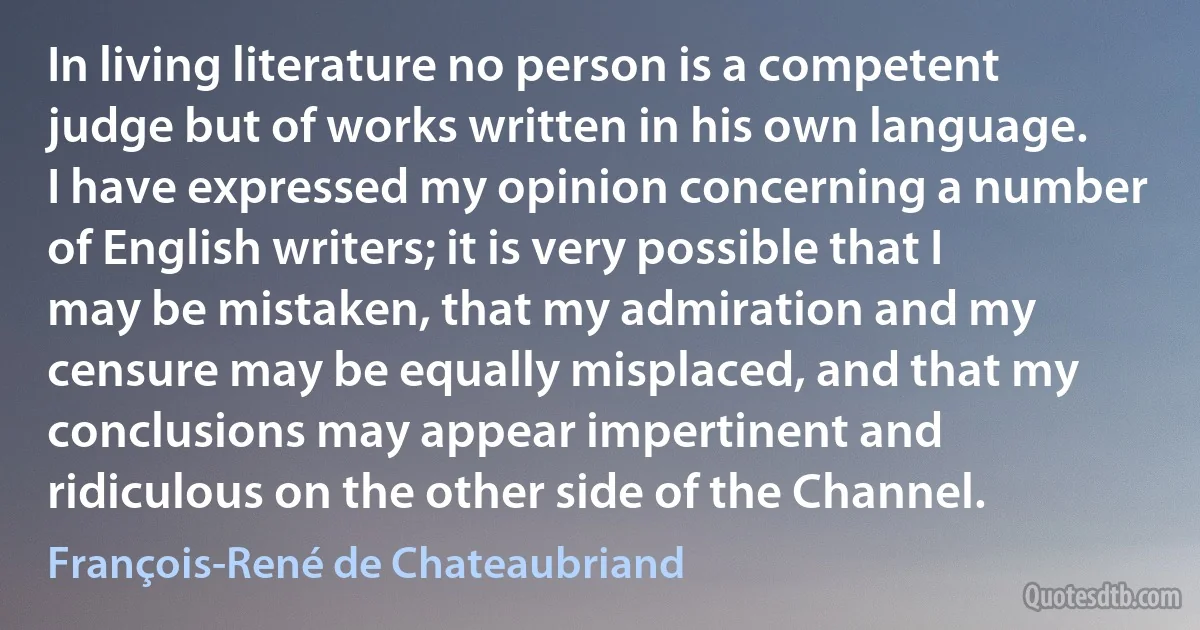 In living literature no person is a competent judge but of works written in his own language. I have expressed my opinion concerning a number of English writers; it is very possible that I may be mistaken, that my admiration and my censure may be equally misplaced, and that my conclusions may appear impertinent and ridiculous on the other side of the Channel. (François-René de Chateaubriand)