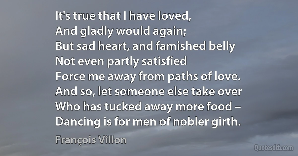 It's true that I have loved,
And gladly would again;
But sad heart, and famished belly
Not even partly satisfied
Force me away from paths of love.
And so, let someone else take over
Who has tucked away more food –
Dancing is for men of nobler girth. (François Villon)