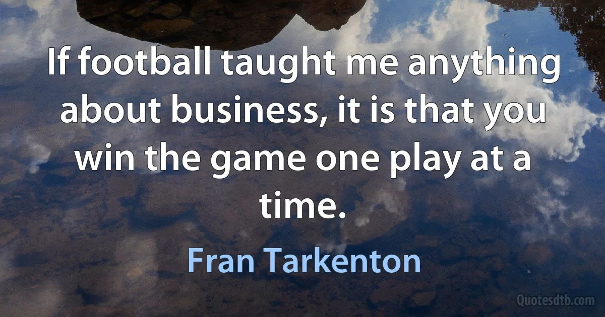 If football taught me anything about business, it is that you win the game one play at a time. (Fran Tarkenton)