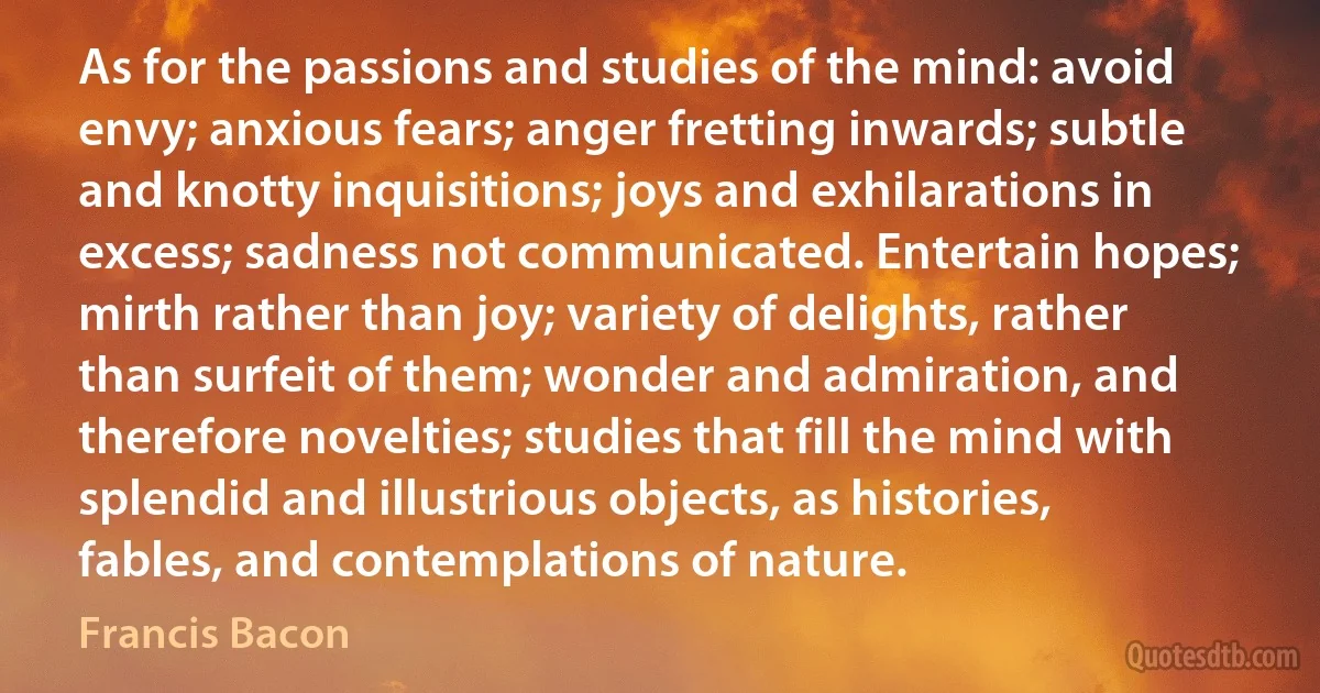 As for the passions and studies of the mind: avoid envy; anxious fears; anger fretting inwards; subtle and knotty inquisitions; joys and exhilarations in excess; sadness not communicated. Entertain hopes; mirth rather than joy; variety of delights, rather than surfeit of them; wonder and admiration, and therefore novelties; studies that fill the mind with splendid and illustrious objects, as histories, fables, and contemplations of nature. (Francis Bacon)