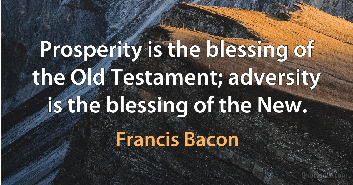 Prosperity is the blessing of the Old Testament; adversity is the blessing of the New. (Francis Bacon)