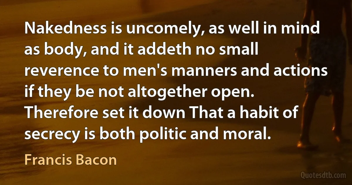 Nakedness is uncomely, as well in mind as body, and it addeth no small reverence to men's manners and actions if they be not altogether open. Therefore set it down That a habit of secrecy is both politic and moral. (Francis Bacon)