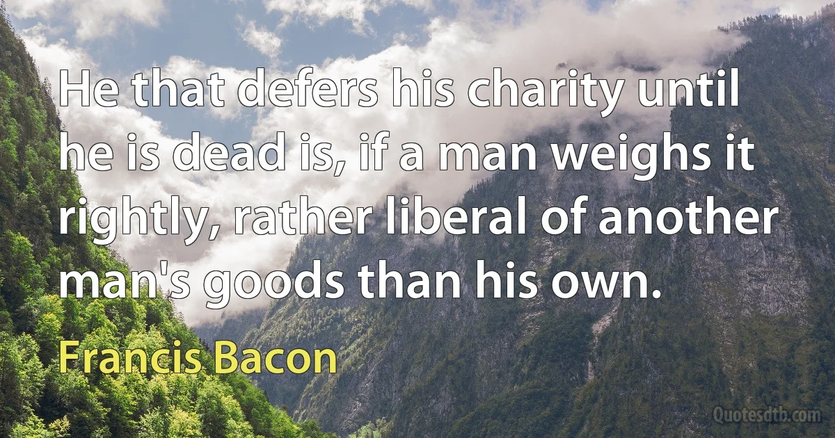 He that defers his charity until he is dead is, if a man weighs it rightly, rather liberal of another man's goods than his own. (Francis Bacon)