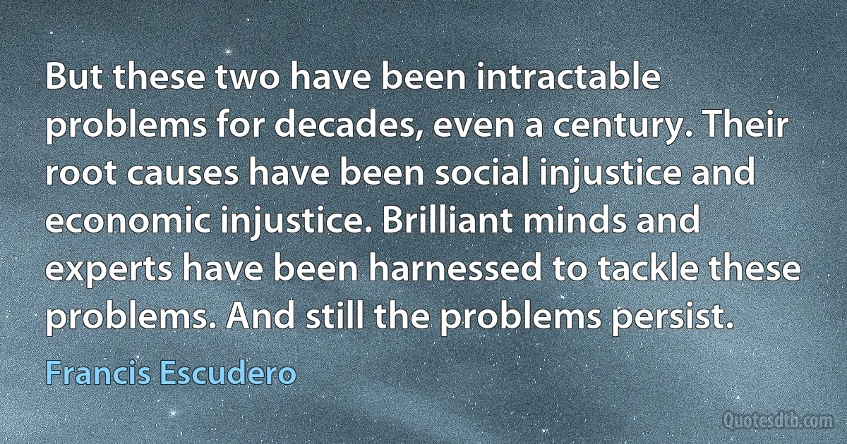 But these two have been intractable problems for decades, even a century. Their root causes have been social injustice and economic injustice. Brilliant minds and experts have been harnessed to tackle these problems. And still the problems persist. (Francis Escudero)