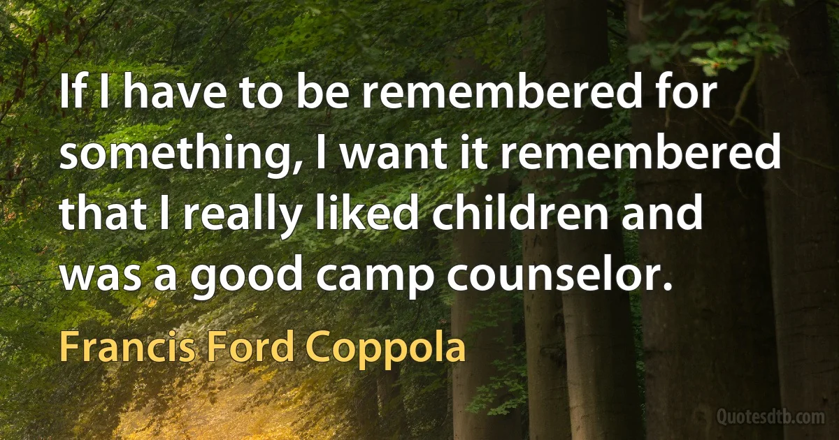 If I have to be remembered for something, I want it remembered that I really liked children and was a good camp counselor. (Francis Ford Coppola)