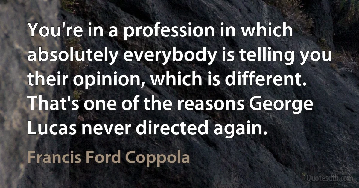 You're in a profession in which absolutely everybody is telling you their opinion, which is different. That's one of the reasons George Lucas never directed again. (Francis Ford Coppola)