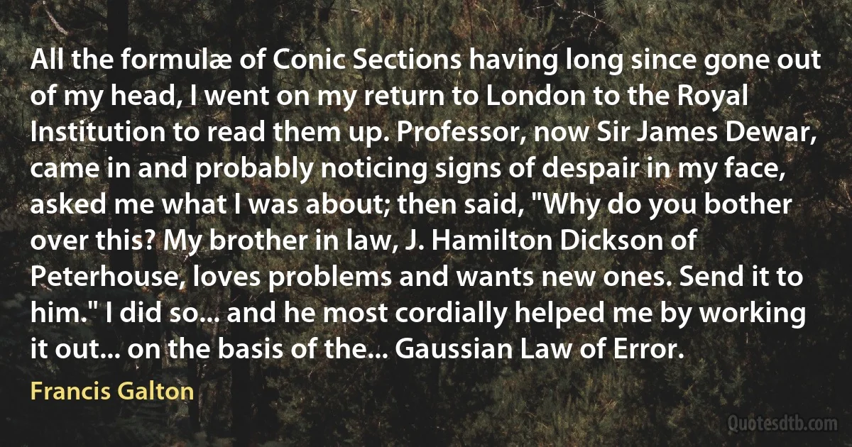 All the formulæ of Conic Sections having long since gone out of my head, I went on my return to London to the Royal Institution to read them up. Professor, now Sir James Dewar, came in and probably noticing signs of despair in my face, asked me what I was about; then said, "Why do you bother over this? My brother in law, J. Hamilton Dickson of Peterhouse, loves problems and wants new ones. Send it to him." I did so... and he most cordially helped me by working it out... on the basis of the... Gaussian Law of Error. (Francis Galton)