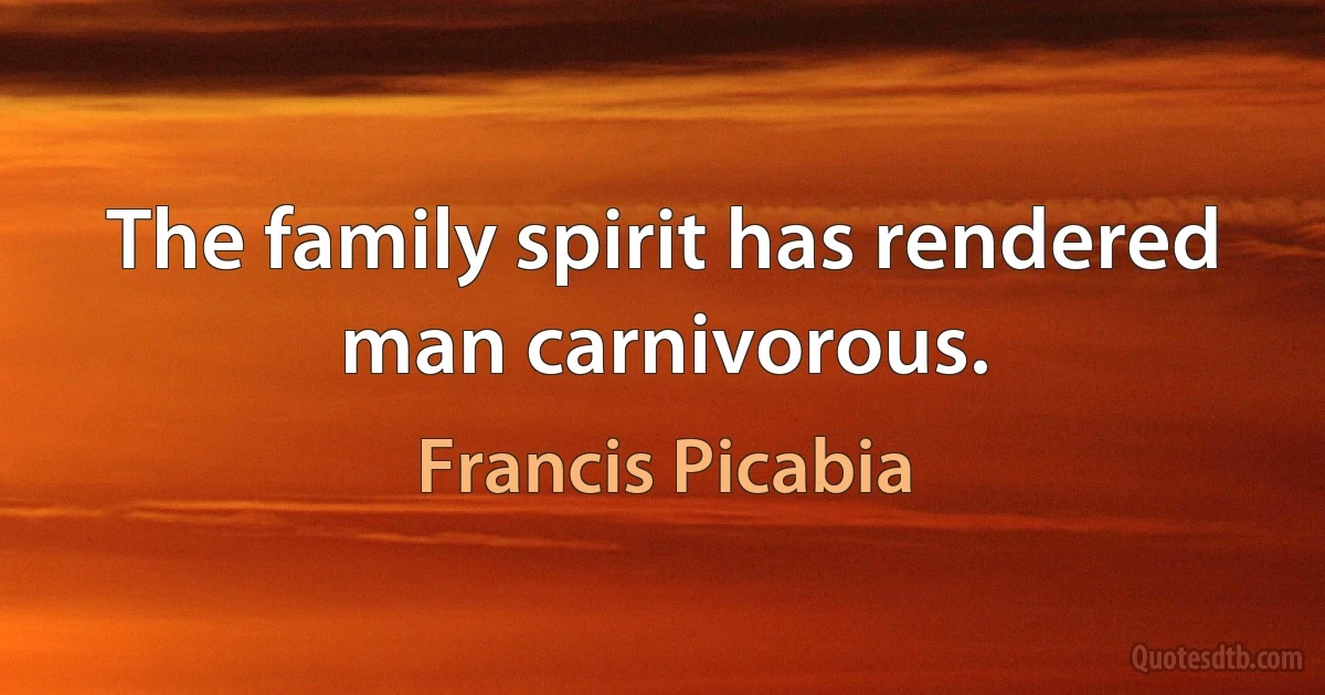 The family spirit has rendered man carnivorous. (Francis Picabia)