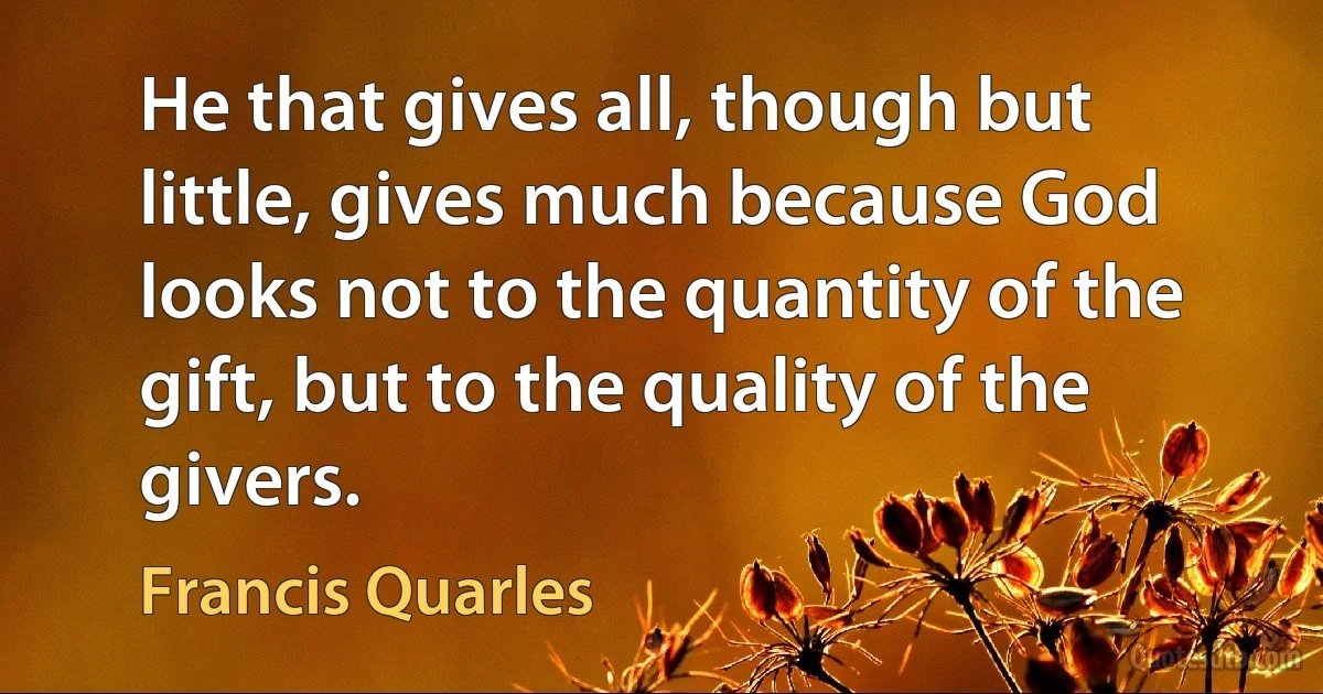 He that gives all, though but little, gives much because God looks not to the quantity of the gift, but to the quality of the givers. (Francis Quarles)