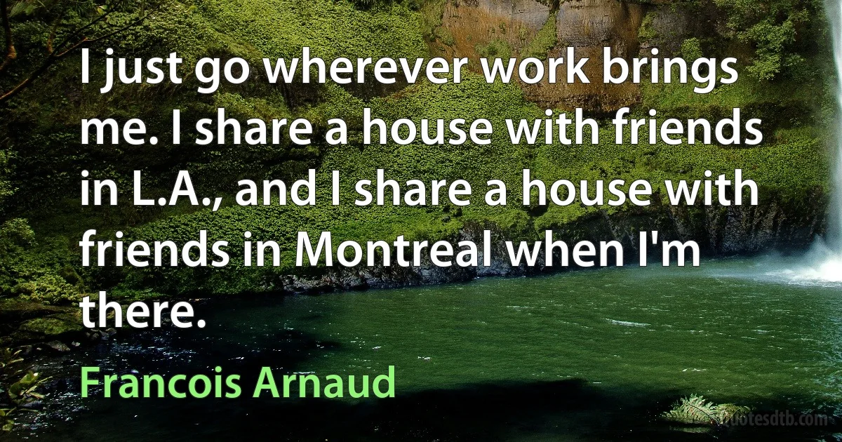 I just go wherever work brings me. I share a house with friends in L.A., and I share a house with friends in Montreal when I'm there. (Francois Arnaud)