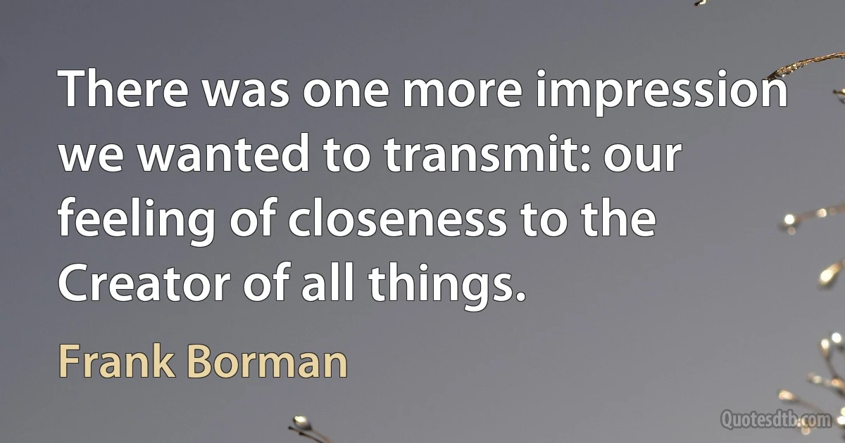 There was one more impression we wanted to transmit: our feeling of closeness to the Creator of all things. (Frank Borman)