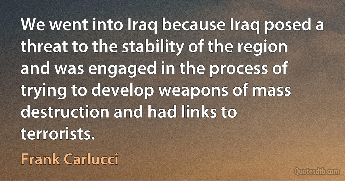 We went into Iraq because Iraq posed a threat to the stability of the region and was engaged in the process of trying to develop weapons of mass destruction and had links to terrorists. (Frank Carlucci)