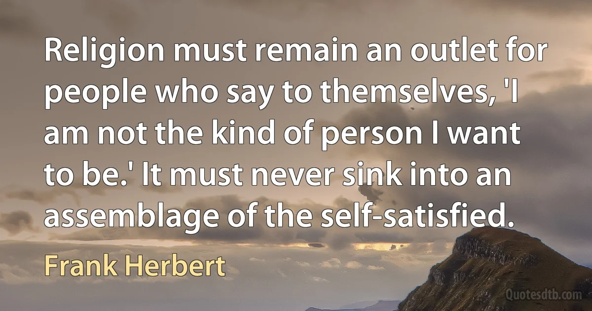 Religion must remain an outlet for people who say to themselves, 'I am not the kind of person I want to be.' It must never sink into an assemblage of the self-satisfied. (Frank Herbert)