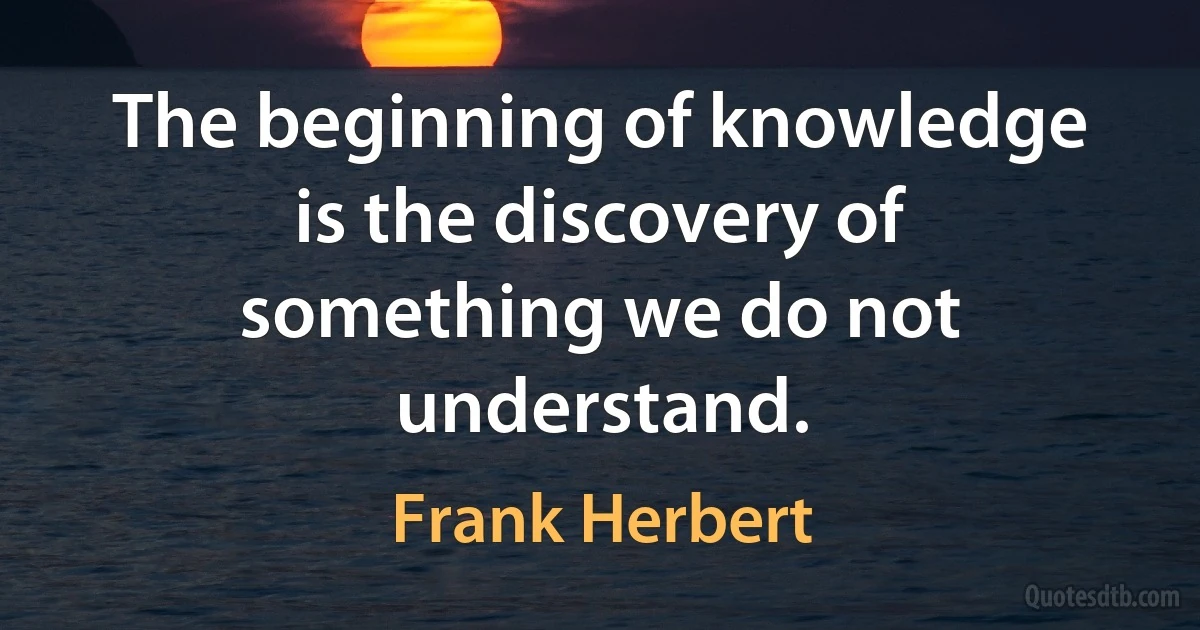 The beginning of knowledge is the discovery of something we do not understand. (Frank Herbert)