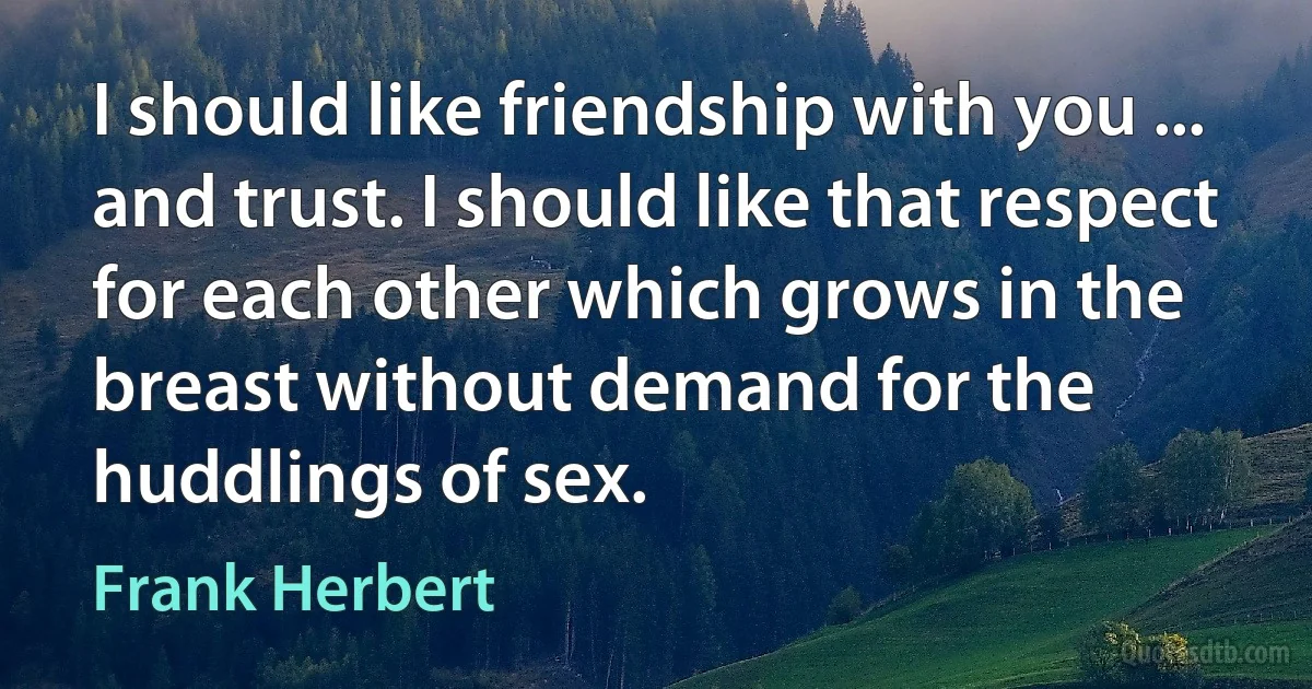 I should like friendship with you ... and trust. I should like that respect for each other which grows in the breast without demand for the huddlings of sex. (Frank Herbert)