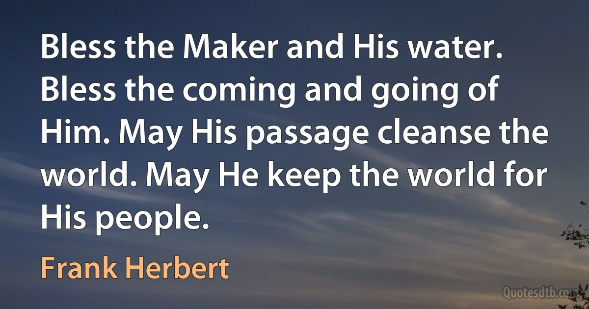 Bless the Maker and His water. Bless the coming and going of Him. May His passage cleanse the world. May He keep the world for His people. (Frank Herbert)