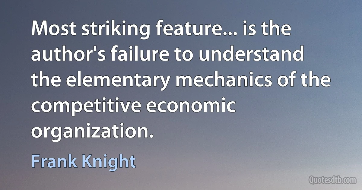 Most striking feature... is the author's failure to understand the elementary mechanics of the competitive economic organization. (Frank Knight)