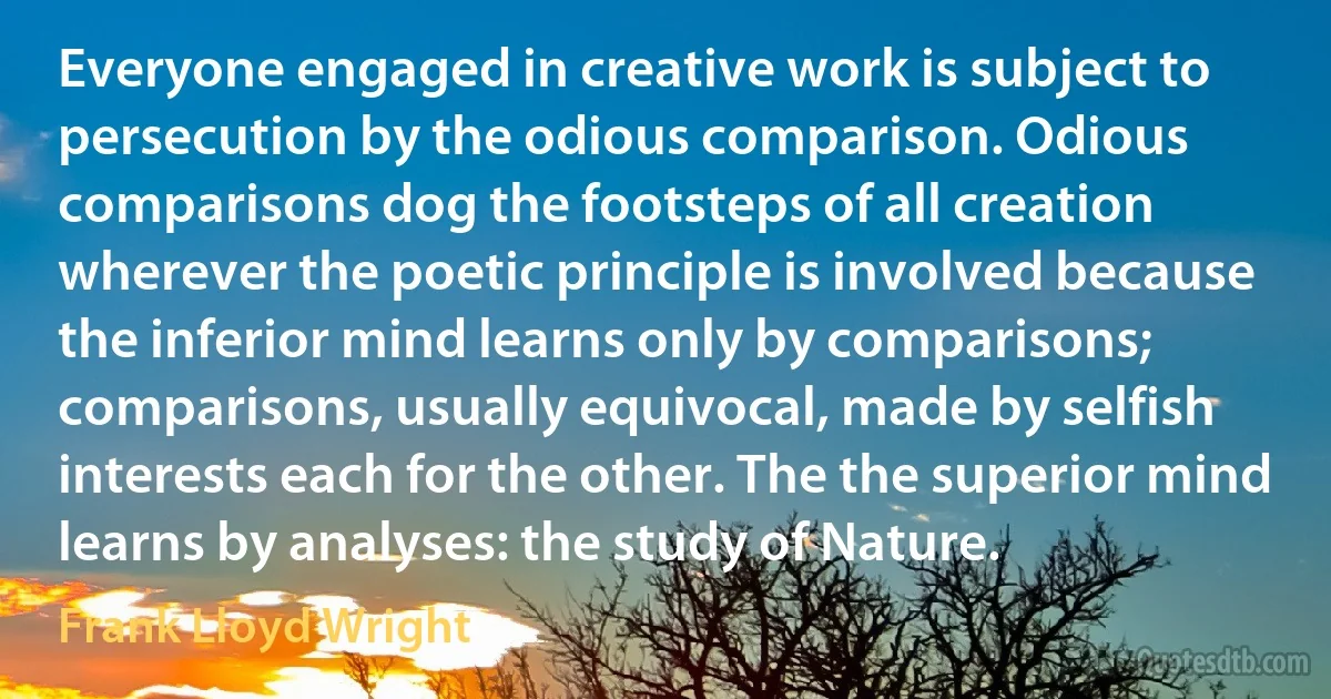 Everyone engaged in creative work is subject to persecution by the odious comparison. Odious comparisons dog the footsteps of all creation wherever the poetic principle is involved because the inferior mind learns only by comparisons; comparisons, usually equivocal, made by selfish interests each for the other. The the superior mind learns by analyses: the study of Nature. (Frank Lloyd Wright)