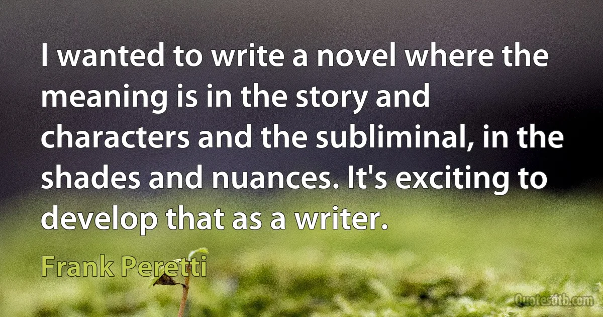 I wanted to write a novel where the meaning is in the story and characters and the subliminal, in the shades and nuances. It's exciting to develop that as a writer. (Frank Peretti)