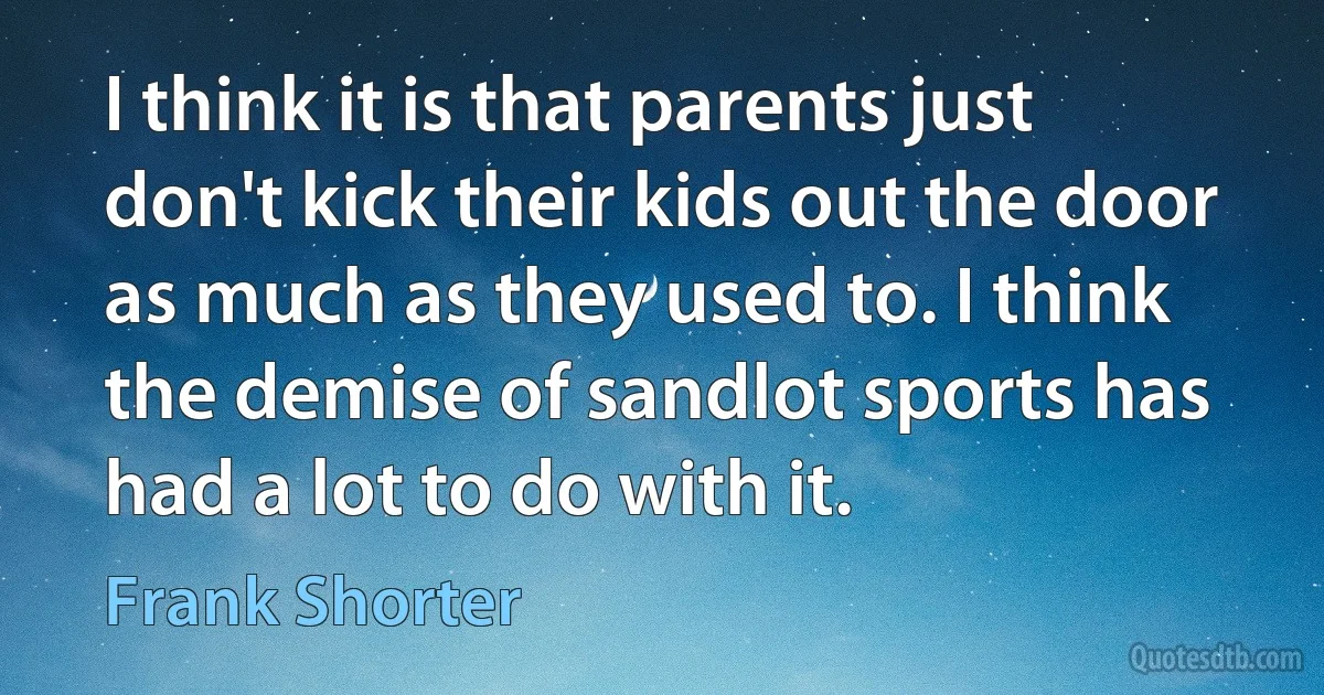 I think it is that parents just don't kick their kids out the door as much as they used to. I think the demise of sandlot sports has had a lot to do with it. (Frank Shorter)