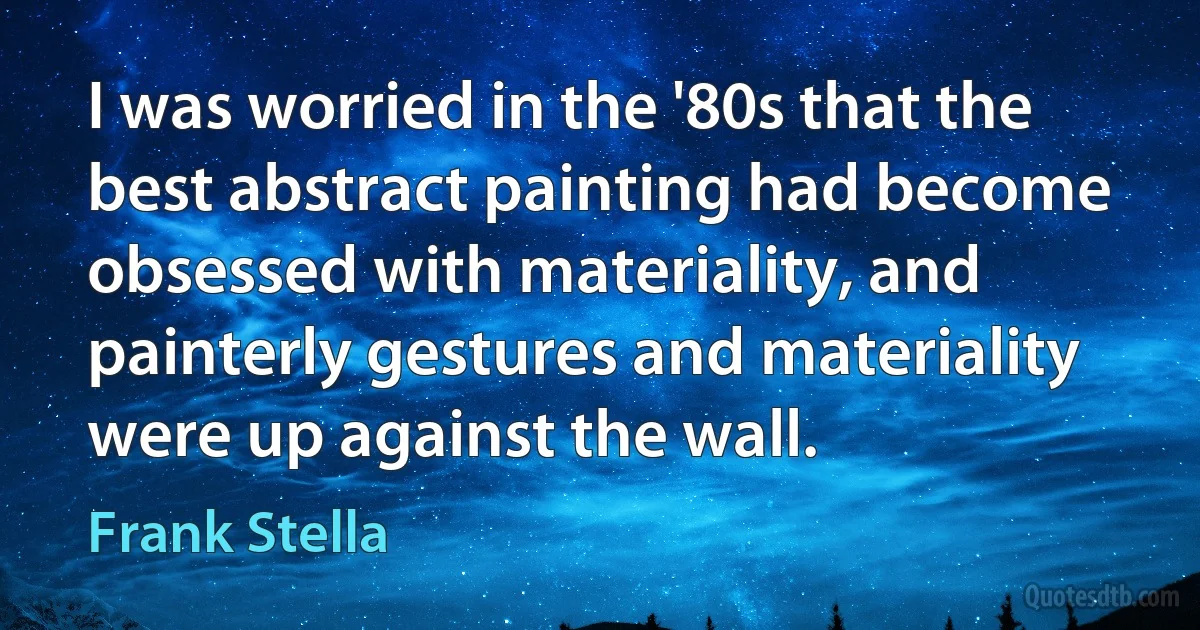 I was worried in the '80s that the best abstract painting had become obsessed with materiality, and painterly gestures and materiality were up against the wall. (Frank Stella)