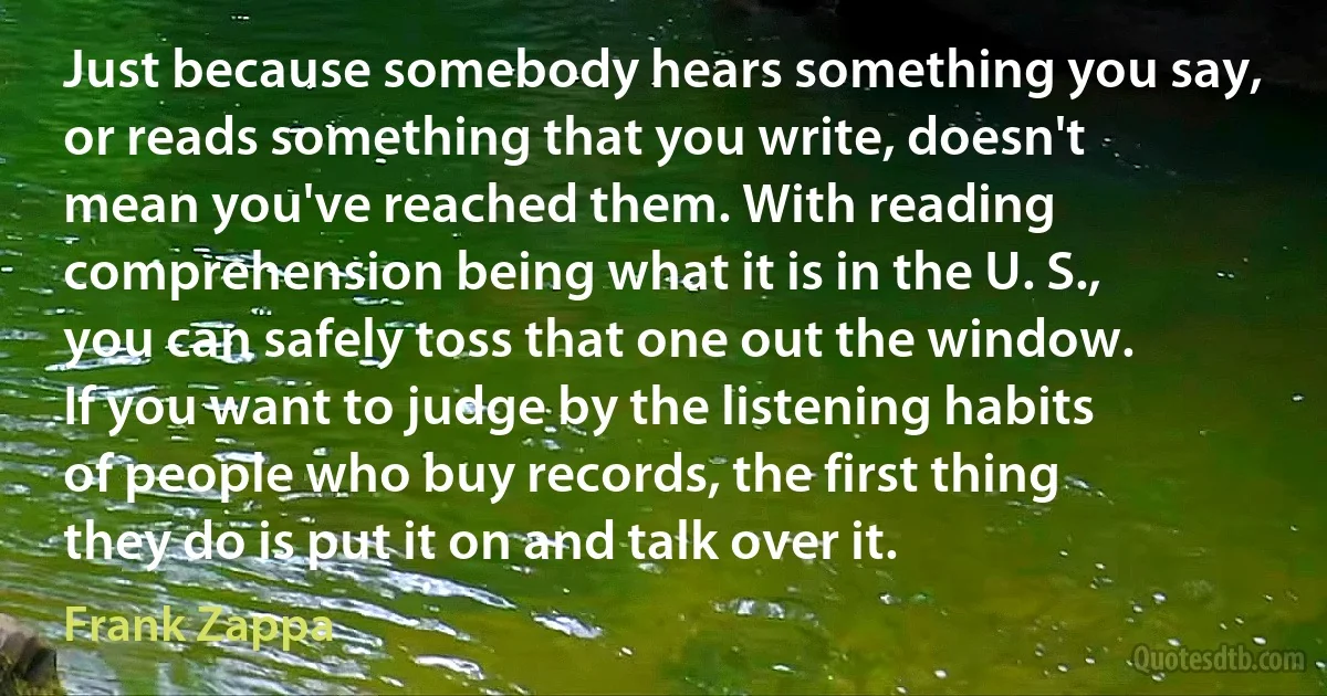 Just because somebody hears something you say, or reads something that you write, doesn't mean you've reached them. With reading comprehension being what it is in the U. S., you can safely toss that one out the window. If you want to judge by the listening habits of people who buy records, the first thing they do is put it on and talk over it. (Frank Zappa)