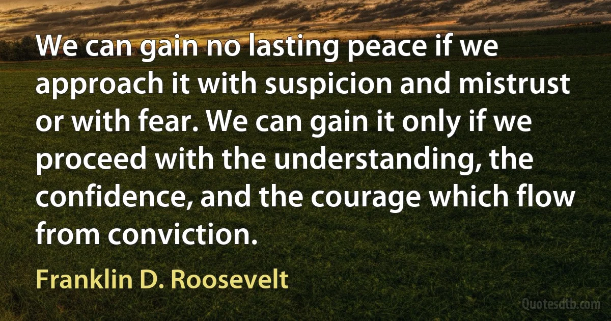 We can gain no lasting peace if we approach it with suspicion and mistrust or with fear. We can gain it only if we proceed with the understanding, the confidence, and the courage which flow from conviction. (Franklin D. Roosevelt)