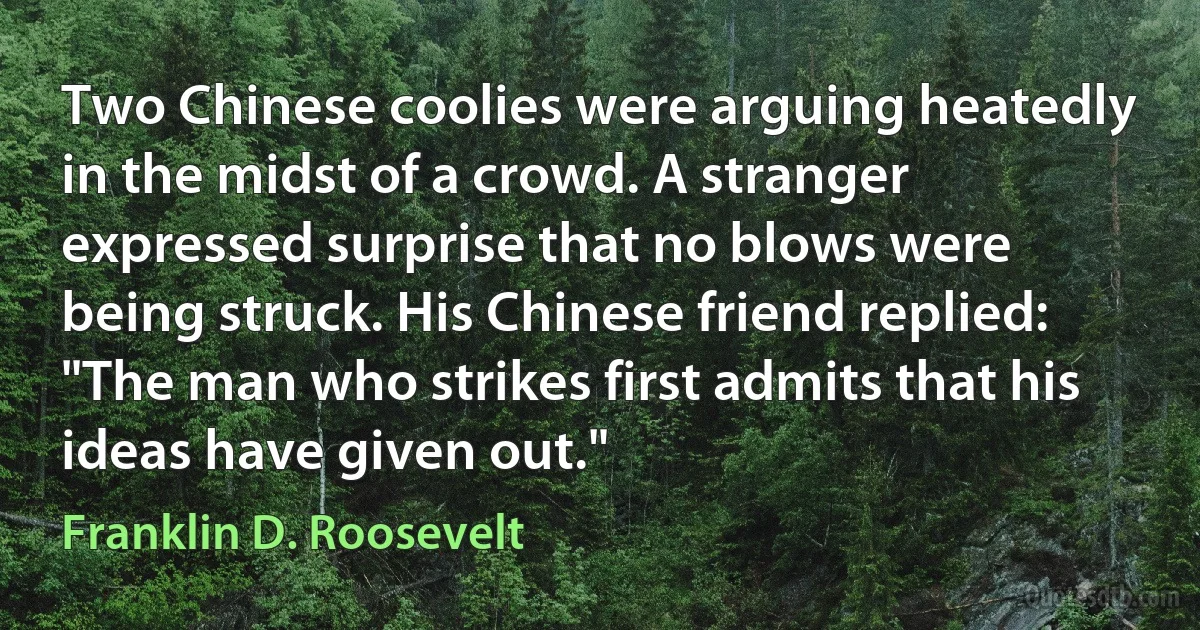 Two Chinese coolies were arguing heatedly in the midst of a crowd. A stranger expressed surprise that no blows were being struck. His Chinese friend replied: "The man who strikes first admits that his ideas have given out." (Franklin D. Roosevelt)