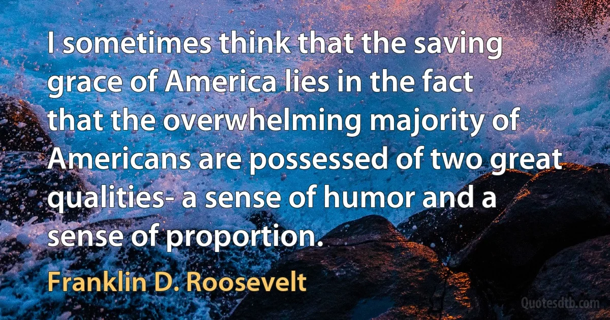 I sometimes think that the saving grace of America lies in the fact that the overwhelming majority of Americans are possessed of two great qualities- a sense of humor and a sense of proportion. (Franklin D. Roosevelt)