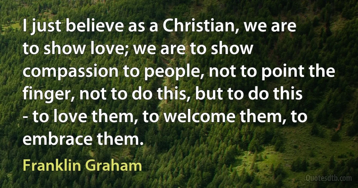 I just believe as a Christian, we are to show love; we are to show compassion to people, not to point the finger, not to do this, but to do this - to love them, to welcome them, to embrace them. (Franklin Graham)