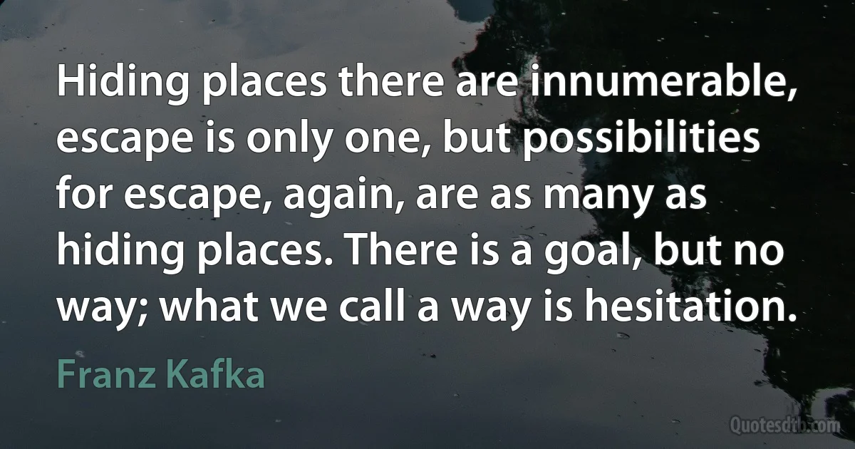 Hiding places there are innumerable, escape is only one, but possibilities for escape, again, are as many as hiding places. There is a goal, but no way; what we call a way is hesitation. (Franz Kafka)