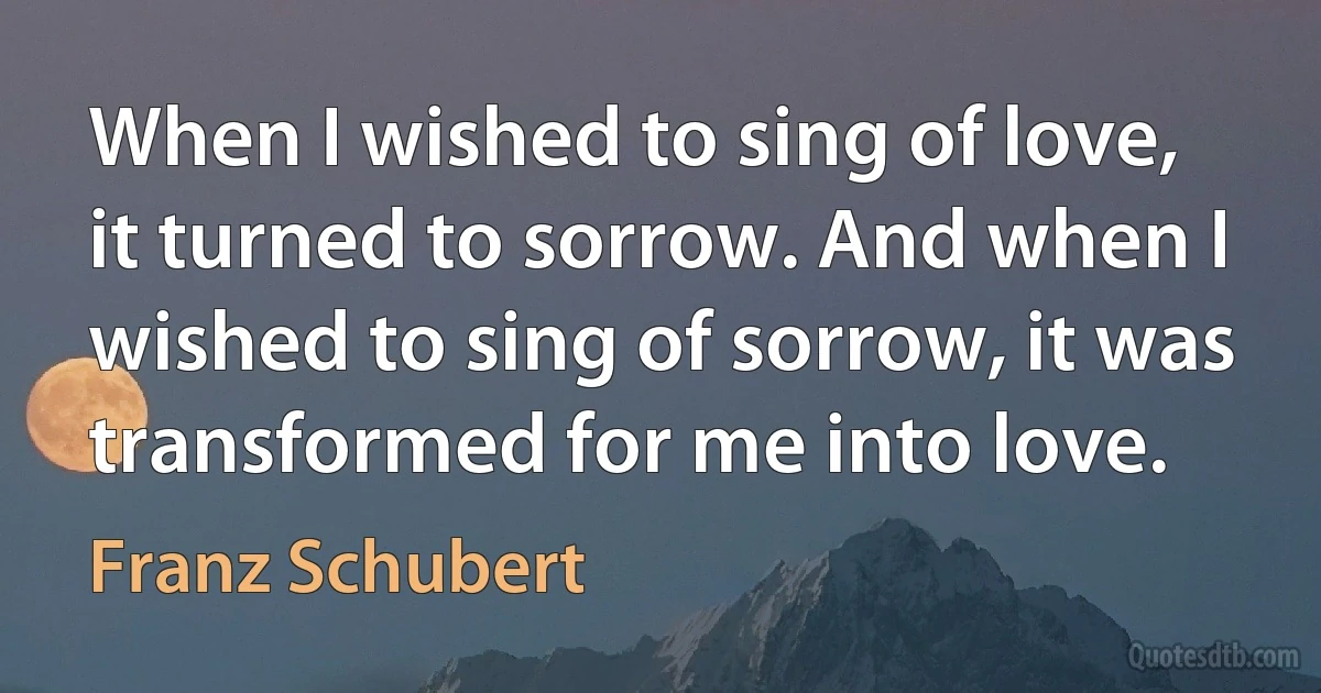 When I wished to sing of love, it turned to sorrow. And when I wished to sing of sorrow, it was transformed for me into love. (Franz Schubert)